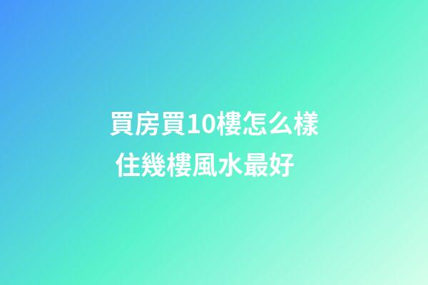 買房買10樓怎么樣 住幾樓風水最好